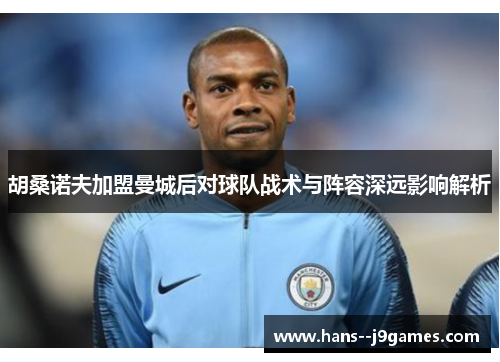 胡桑诺夫加盟曼城后对球队战术与阵容深远影响解析