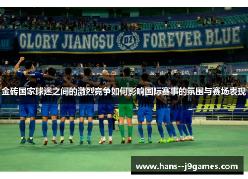 金砖国家球迷之间的激烈竞争如何影响国际赛事的氛围与赛场表现
