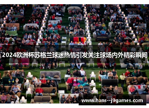 2024欧洲杯苏格兰球迷热情引发关注球场内外精彩瞬间