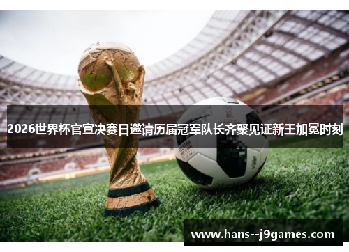 2026世界杯官宣决赛日邀请历届冠军队长齐聚见证新王加冕时刻